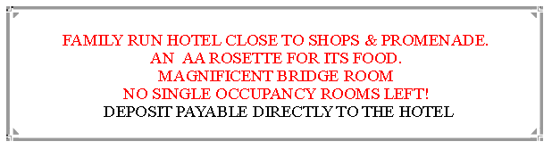 Text Box: FAMILY RUN HOTEL CLOSE TO SHOPS & PROMENADE.AN  AA ROSETTE FOR ITS FOOD. MAGNIFICENT BRIDGE ROOMROOMS FOR SINGLE OCCUPANCY SELL OUT FAST! DEPOSIT PAYABLE DIRECTLY TO THE HOTEL                                