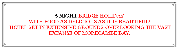 Text Box: 5 NIGHT BRIDGE HOLIDAYWITH FOOD AS DELICIOUS AS IT IS BEAUTIFUL! HOTEL SET IN EXTENSIVE GROUNDS OVERLOOKING THE VAST EXPANSE OF MORECAMBE BAY.                    