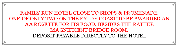 Text Box: FAMILY RUN HOTEL CLOSE TO SHOPS & PROMENADE.ONE OF ONLY TWO ON THE FYLDE COAST TO BE AWARDED AN  AA ROSETTE FOR ITS FOOD. BESIDES THE RATHER MAGNIFICENT BRIDGE ROOM.                                                               DEPOSIT PAYABLE DIRECTLY TO THE HOTEL                                