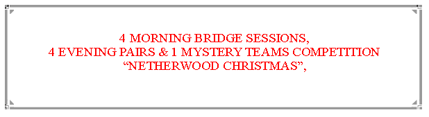Text Box: 4 MORNING BRIDGE SESSIONS,                                                                            4 EVENING PAIRS & 1 MYSTERY TEAMS COMPETITIONNETHERWOOD CHRISTMAS,