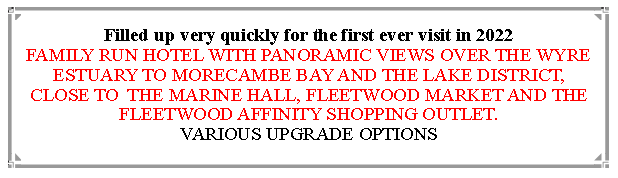 Text Box: Filled up very quickly for the first ever visit in 2022                                                                                        FAMILY RUN HOTEL WITH PANORAMIC VIEWS OVER THE WYRE ESTUARY TO MORECAMBE BAY AND THE LAKE DISTRICT, CLOSE TO  THE MARINE HALL, FLEETWOOD MARKET AND THE FLEETWOOD AFFINITY SHOPPING OUTLET.                          VARIOUS UPGRADE OPTIONS