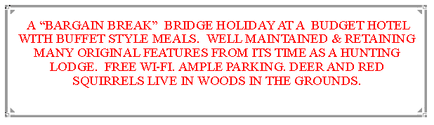 Text Box:  A BARGAIN BREAK  BRIDGE HOLIDAY AT A  BUDGET HOTEL WITH BUFFET STYLE MEALS.  WELL MAINTAINED & RETAINING MANY ORIGINAL FEATURES FROM ITS TIME AS A HUNTING LODGE.  FREE WI-FI. AMPLE PARKING. DEER AND RED SQUIRRELS LIVE IN WOODS IN THE GROUNDS.                              