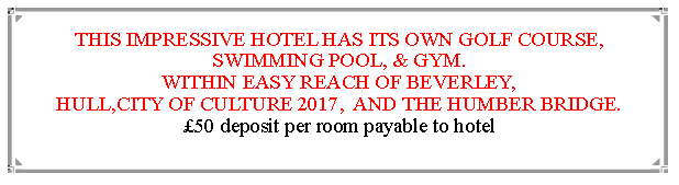 Text Box: THIS IMPRESSIVE HOTEL HAS ITS OWN GOLF COURSE, SWIMMING POOL, & GYM.WITHIN EASY REACH OF BEVERLEY,                                               HULL,CITY OF CULTURE 2017,  AND THE HUMBER BRIDGE.  50 deposit per room payable to hotel                                                                       