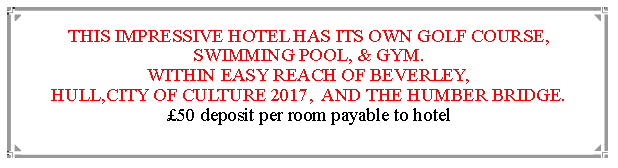 Text Box: THIS IMPRESSIVE HOTEL HAS ITS OWN GOLF COURSE, SWIMMING POOL, & GYM.WITHIN EASY REACH OF BEVERLEY,                                               HULL,CITY OF CULTURE 2017,  AND THE HUMBER BRIDGE.  50 deposit per room payable to hotel                                                                       