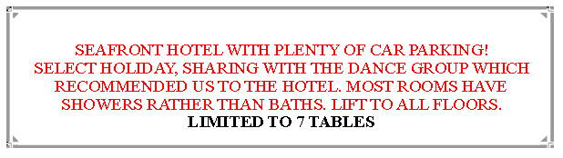 Text Box:  SEAFRONT HOTEL WITH PLENTY OF CAR PARKING!SELECT HOLIDAY, SHARING WITH THE DANCE GROUP WHICH RECOMMENDED US TO THE HOTEL. MOST ROOMS HAVE SHOWERS RATHER THAN BATHS. LIFT TO ALL FLOORS.LIMITED TO 7 TABLES