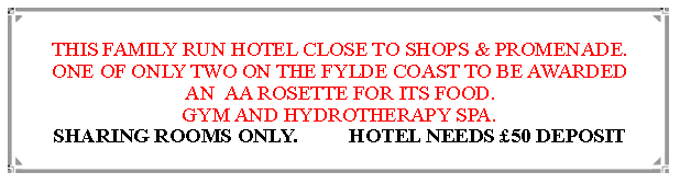 Text Box: THIS FAMILY RUN HOTEL CLOSE TO SHOPS & PROMENADE.  ONE OF ONLY TWO ON THE FYLDE COAST TO BE AWARDED                AN  AA ROSETTE FOR ITS FOOD. GYM AND HYDROTHERAPY SPA.  SHARING ROOMS ONLY.          HOTEL NEEDS £50 DEPOSIT 