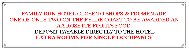 Text Box: FAMILY RUN HOTEL CLOSE TO SHOPS & PROMENADE.ONE OF ONLY TWO ON THE FYLDE COAST TO BE AWARDED AN  AA ROSETTE FOR ITS FOOD. DEPOSIT PAYABLE DIRECTLY TO THE HOTEL EXTRA ROOMS FOR SINGLE OCCUPANCY                               
