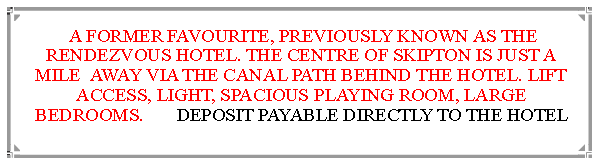 Text Box:  A FORMER FAVOURITE, PREVIOUSLY KNOWN AS THE RENDEZVOUS HOTEL. THE CENTRE OF SKIPTON IS JUST A MILE  AWAY VIA THE CANAL PATH BEHIND THE HOTEL. LIFT ACCESS, LIGHT, SPACIOUS PLAYING ROOM, LARGE BEDROOMS.       DEPOSIT PAYABLE DIRECTLY TO THE HOTEL                                