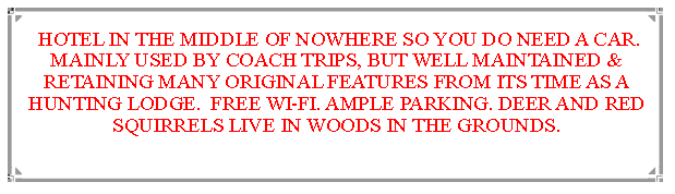 Text Box:  HOTEL IN THE MIDDLE OF NOWHERE SO YOU DO NEED A CAR. MAINLY USED BY COACH TRIPS, BUT WELL MAINTAINED & RETAINING MANY ORIGINAL FEATURES FROM ITS TIME AS A HUNTING LODGE.  FREE WI-FI. AMPLE PARKING. DEER AND RED SQUIRRELS LIVE IN WOODS IN THE GROUNDS.                              