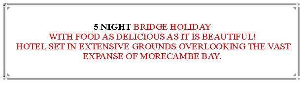 Text Box: 5 NIGHT BRIDGE HOLIDAYWITH FOOD AS DELICIOUS AS IT IS BEAUTIFUL! HOTEL SET IN EXTENSIVE GROUNDS OVERLOOKING THE VAST EXPANSE OF MORECAMBE BAY.                    