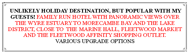 Text Box:  UNLIKELY HOLIDAY DESTINATION, BUT POPULAR WITH MY GUESTS! FAMILY RUN HOTEL WITH PANORAMIC VIEWS OVER THE WYRE ESTUARY TO MORECAMBE BAY AND THE LAKE DISTRICT, CLOSE TO  THE MARINE HALL, FLEETWOOD MARKET AND THE FLEETWOOD AFFINITY SHOPPING OUTLET.                          VARIOUS UPGRADE OPTIONS