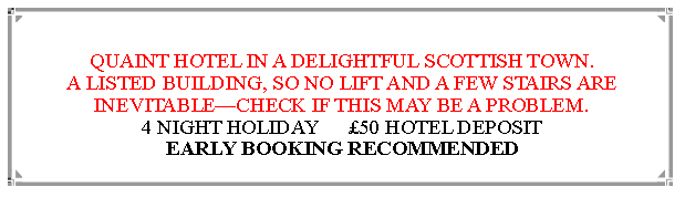 Text Box: QUAINT HOTEL IN A DELIGHTFUL SCOTTISH TOWN.A LISTED BUILDING, SO NO LIFT AND A FEW STAIRS ARE INEVITABLECHECK IF THIS MAY BE A PROBLEM. 4 NIGHT HOLIDAY      50 HOTEL DEPOSIT                 EARLY BOOKING RECOMMENDED