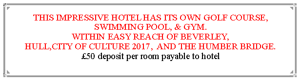 Text Box: THIS IMPRESSIVE HOTEL HAS ITS OWN GOLF COURSE, SWIMMING POOL, & GYM.WITHIN EASY REACH OF BEVERLEY,                                               HULL,CITY OF CULTURE 2017,  AND THE HUMBER BRIDGE.  50 deposit per room payable to hotel                                                                       