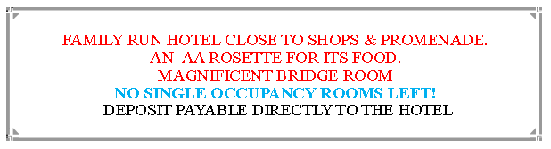 Text Box: FAMILY RUN HOTEL CLOSE TO SHOPS & PROMENADE.AN  AA ROSETTE FOR ITS FOOD. MAGNIFICENT BRIDGE ROOMROOMS FOR SINGLE OCCUPANCY SELL OUT FAST! DEPOSIT PAYABLE DIRECTLY TO THE HOTEL                                