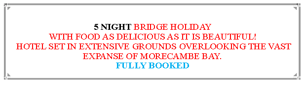 Text Box: 5 NIGHT BRIDGE HOLIDAYWITH FOOD AS DELICIOUS AS IT IS BEAUTIFUL! HOTEL SET IN EXTENSIVE GROUNDS OVERLOOKING THE VAST EXPANSE OF MORECAMBE BAY.                    FULLY BOOKED