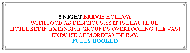 Text Box: 5 NIGHT BRIDGE HOLIDAYWITH FOOD AS DELICIOUS AS IT IS BEAUTIFUL! HOTEL SET IN EXTENSIVE GROUNDS OVERLOOKING THE VAST EXPANSE OF MORECAMBE BAY.                    