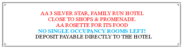 Text Box: AA 3 SILVER STAR, FAMILY RUN HOTEL                                                  CLOSE TO SHOPS & PROMENADE.AA ROSETTE FOR ITS FOOD                                                                             NO SINGLE OCCUPANCY ROOMS LEFT!  DEPOSIT PAYABLE DIRECTLY TO THE HOTEL                                