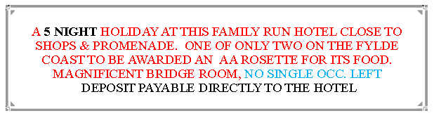 Text Box: A 5 NIGHT HOLIDAY AT THIS FAMILY RUN HOTEL CLOSE TO SHOPS & PROMENADE.  ONE OF ONLY TWO ON THE FYLDE COAST TO BE AWARDED AN  AA ROSETTE FOR ITS FOOD. MAGNIFICENT BRIDGE ROOM, NO SINGLE OCC. LEFT DEPOSIT PAYABLE DIRECTLY TO THE HOTEL                                