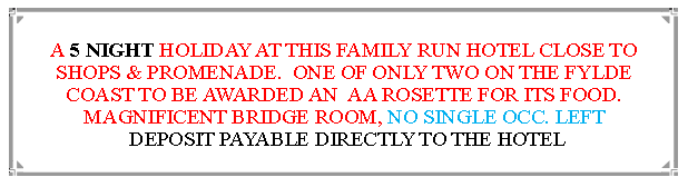 Text Box: A 5 NIGHT HOLIDAY AT THIS FAMILY RUN HOTEL CLOSE TO SHOPS & PROMENADE.  ONE OF ONLY TWO ON THE FYLDE COAST TO BE AWARDED AN  AA ROSETTE FOR ITS FOOD. MAGNIFICENT BRIDGE ROOM, DEPOSIT PAYABLE DIRECTLY TO THE HOTEL                                