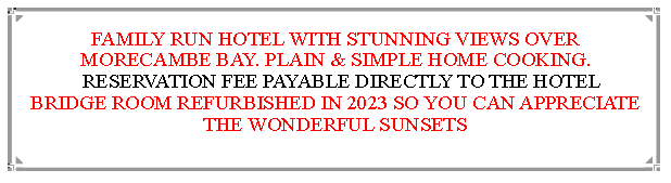 Text Box: FAMILY RUN HOTEL WITH STUNNING VIEWS OVER MORECAMBE BAY. PLAIN & SIMPLE HOME COOKING.  RESERVATION FEE PAYABLE DIRECTLY TO THE HOTEL   BRIDGE ROOM REFURBISHED IN 2023 SO YOU CAN APPRECIATE THE WONDERFUL SUNSETS