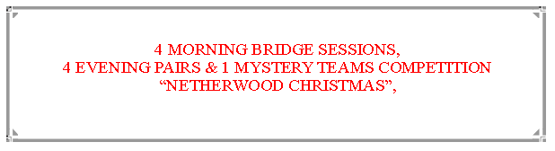 Text Box: 4 MORNING BRIDGE SESSIONS,                                                                            4 EVENING PAIRS & 1 MYSTERY TEAMS COMPETITIONNETHERWOOD CHRISTMAS,