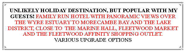 Text Box:  UNLIKELY HOLIDAY DESTINATION, BUT POPULAR WITH MY GUESTS! FAMILY RUN HOTEL WITH PANORAMIC VIEWS OVER THE WYRE ESTUARY TO MORECAMBE BAY AND THE LAKE DISTRICT, CLOSE TO  THE MARINE HALL, FLEETWOOD MARKET AND THE FLEETWOOD AFFINITY SHOPPING OUTLET.                          VARIOUS UPGRADE OPTIONS