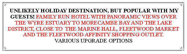 Text Box: Filled up very quickly for the first ever visit in 2022                                                                                        FAMILY RUN HOTEL WITH PANORAMIC VIEWS OVER THE WYRE ESTUARY TO MORECAMBE BAY AND THE LAKE DISTRICT, CLOSE TO  THE MARINE HALL, FLEETWOOD MARKET AND THE FLEETWOOD AFFINITY SHOPPING OUTLET.                          VARIOUS UPGRADE OPTIONS