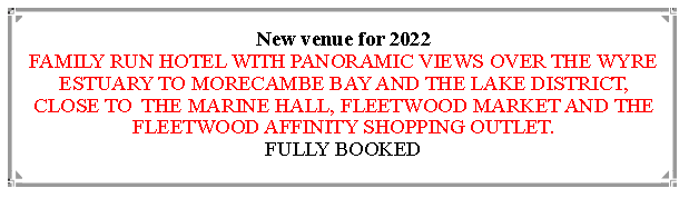 Text Box: New venue for 2022                                                                                        FAMILY RUN HOTEL WITH PANORAMIC VIEWS OVER THE WYRE ESTUARY TO MORECAMBE BAY AND THE LAKE DISTRICT, CLOSE TO  THE MARINE HALL, FLEETWOOD MARKET AND THE FLEETWOOD AFFINITY SHOPPING OUTLET.                          VARIOUS UPGRADE OPTIONS