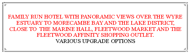 Text Box:  FAMILY RUN HOTEL WITH PANORAMIC VIEWS OVER THE WYRE ESTUARY TO MORECAMBE BAY AND THE LAKE DISTRICT, CLOSE TO  THE MARINE HALL, FLEETWOOD MARKET AND THE FLEETWOOD AFFINITY SHOPPING OUTLET.                          VARIOUS UPGRADE OPTIONS 