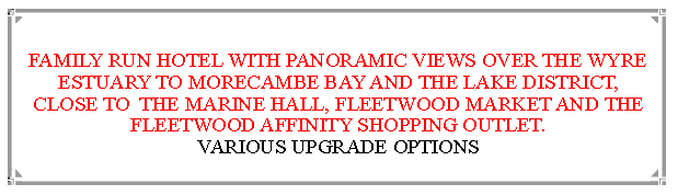 Text Box:  FAMILY RUN HOTEL WITH PANORAMIC VIEWS OVER THE WYRE ESTUARY TO MORECAMBE BAY AND THE LAKE DISTRICT, CLOSE TO  THE MARINE HALL, FLEETWOOD MARKET AND THE FLEETWOOD AFFINITY SHOPPING OUTLET.                          VARIOUS UPGRADE OPTIONS 