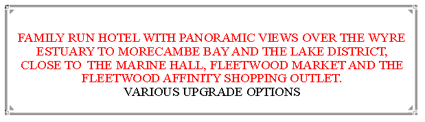 Text Box:  FAMILY RUN HOTEL WITH PANORAMIC VIEWS OVER THE WYRE ESTUARY TO MORECAMBE BAY AND THE LAKE DISTRICT, CLOSE TO  THE MARINE HALL, FLEETWOOD MARKET AND THE FLEETWOOD AFFINITY SHOPPING OUTLET.                          VARIOUS UPGRADE OPTIONS 