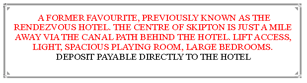 Text Box:  A FORMER FAVOURITE, PREVIOUSLY KNOWN AS THE RENDEZVOUS HOTEL. THE CENTRE OF SKIPTON IS JUST A MILE  AWAY VIA THE CANAL PATH BEHIND THE HOTEL. LIFT ACCESS, LIGHT, SPACIOUS PLAYING ROOM, LARGE BEDROOMS.       DEPOSIT PAYABLE DIRECTLY TO THE HOTEL                                