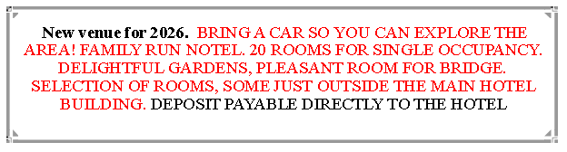 Text Box:  New venue for 2026.  BRING A CAR SO YOU CAN EXPLORE THE AREA! FAMILY RUN NOTEL. 20 ROOMS FOR SINGLE OCCUPANCY. DELIGHTFUL GARDENS, PLEASANT ROOM FOR BRIDGE. SELECTION OF ROOMS, SOME JUST OUTSIDE THE MAIN HOTEL BUILDING. DEPOSIT PAYABLE DIRECTLY TO THE HOTEL                                
