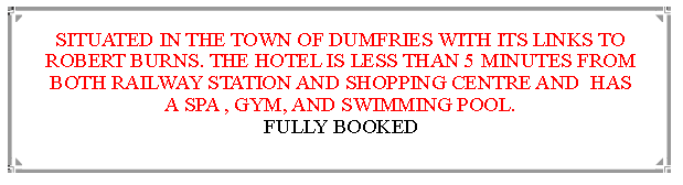 Text Box: SITUATED IN THE TOWN OF DUMFRIES WITH ITS LINKS TO ROBERT BURNS. THE HOTEL IS LESS THAN 5 MINUTES FROM BOTH RAILWAY STATION AND SHOPPING CENTRE AND  HAS A SPA , GYM, AND SWIMMING POOL.                                                                  £25 DEPOSIT PAYABLE DIRECTLY TO THE HOTEL 