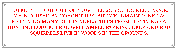 Text Box: HOTEL IN THE MIDDLE OF NOWHERE SO YOU DO NEED A CAR. MAINLY USED BY COACH TRIPS, BUT WELL MAINTAINED & RETAINING MANY ORIGINAL FEATURES FROM ITS TIME AS A HUNTING LODGE.  FREE WI-FI. AMPLE PARKING. DEER AND RED SQUIRRELS LIVE IN WOODS IN THE GROUNDS.                              