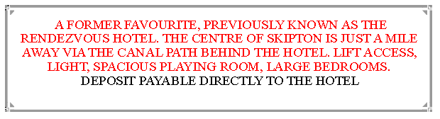 Text Box:  A FORMER FAVOURITE, PREVIOUSLY KNOWN AS THE RENDEZVOUS HOTEL. THE CENTRE OF SKIPTON IS JUST A MILE  AWAY VIA THE CANAL PATH BEHIND THE HOTEL. LIFT ACCESS, LIGHT, SPACIOUS PLAYING ROOM, LARGE BEDROOMS.       DEPOSIT PAYABLE DIRECTLY TO THE HOTEL                                