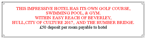 Text Box: THIS IMPRESSIVE HOTEL HAS ITS OWN GOLF COURSE, SWIMMING POOL, & GYM.WITHIN EASY REACH OF BEVERLEY,                                               HULL,CITY OF CULTURE 2017,  AND THE HUMBER BRIDGE.  50 deposit per room payable to hotel                                                                       