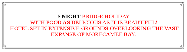 Text Box: 5 NIGHT BRIDGE HOLIDAYWITH FOOD AS DELICIOUS AS IT IS BEAUTIFUL! HOTEL SET IN EXTENSIVE GROUNDS OVERLOOKING THE VAST EXPANSE OF MORECAMBE BAY.                    