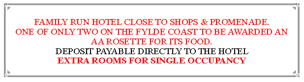 Text Box: FAMILY RUN HOTEL CLOSE TO SHOPS & PROMENADE.ONE OF ONLY TWO ON THE FYLDE COAST TO BE AWARDED AN  AA ROSETTE FOR ITS FOOD. DEPOSIT PAYABLE DIRECTLY TO THE HOTEL EXTRA ROOMS FOR SINGLE OCCUPANCY                               
