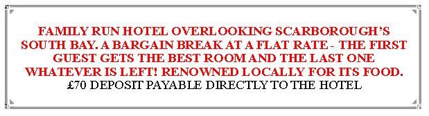 Text Box: FAMILY RUN HOTEL OVERLOOKING SCARBOROUGHS  SOUTH BAY. A BARGAIN BREAK AT A FLAT RATE - THE FIRST GUEST GETS THE BEST ROOM AND THE LAST ONE WHATEVER IS LEFT! RENOWNED LOCALLY FOR ITS FOOD.70 DEPOSIT PAYABLE DIRECTLY TO THE HOTEL                                