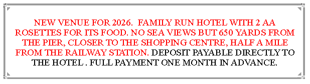Text Box: NEW VENUE FOR 2026.  FAMILY RUN HOTEL WITH 2 AA ROSETTES FOR ITS FOOD. NO SEA VIEWS BUT 650 YARDS FROM THE PIER, CLOSER TO THE SHOPPING CENTRE, HALF A MILE FROM THE RAILWAY STATION. DEPOSIT PAYABLE DIRECTLY TO THE HOTEL . FULL PAYMENT ONE MONTH IN ADVANCE.                              