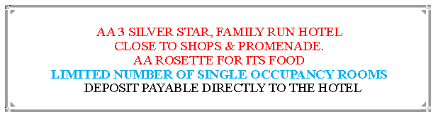 Text Box: AA 3 SILVER STAR, FAMILY RUN HOTEL                                                  CLOSE TO SHOPS & PROMENADE.AA ROSETTE FOR ITS FOOD                                                                             LIMITED NUMBER OF SINGLE OCCUPANCY ROOMS  DEPOSIT PAYABLE DIRECTLY TO THE HOTEL                                