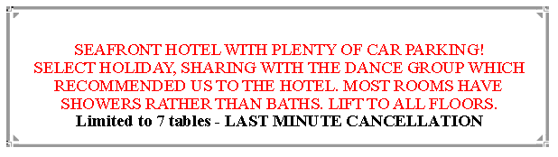 Text Box:  SEAFRONT HOTEL WITH PLENTY OF CAR PARKING!SELECT HOLIDAY, SHARING WITH THE DANCE GROUP WHICH RECOMMENDED US TO THE HOTEL. MOST ROOMS HAVE SHOWERS RATHER THAN BATHS. LIFT TO ALL FLOORS.Limited to 7 tables - LAST MINUTE CANCELLATION